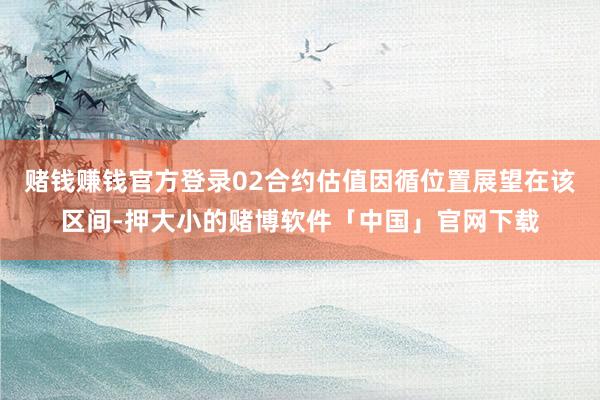 赌钱赚钱官方登录02合约估值因循位置展望在该区间-押大小的赌博软件「中国」官网下载